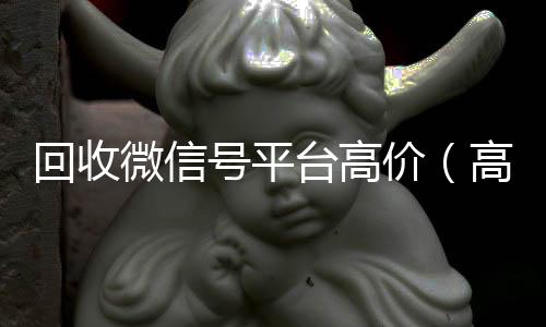 回收微信号平台高24小时收vx秒结价（高价回收微信号24小时回收）